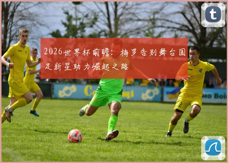 2026世界杯前瞻：梅罗告别舞台国足新星助力崛起之路
