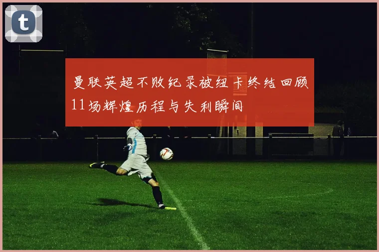 曼联英超不败纪录被纽卡终结回顾11场辉煌历程与失利瞬间