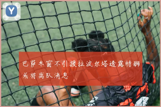 巴萨冬窗不引援拉波尔塔透露特狮或将离队消息