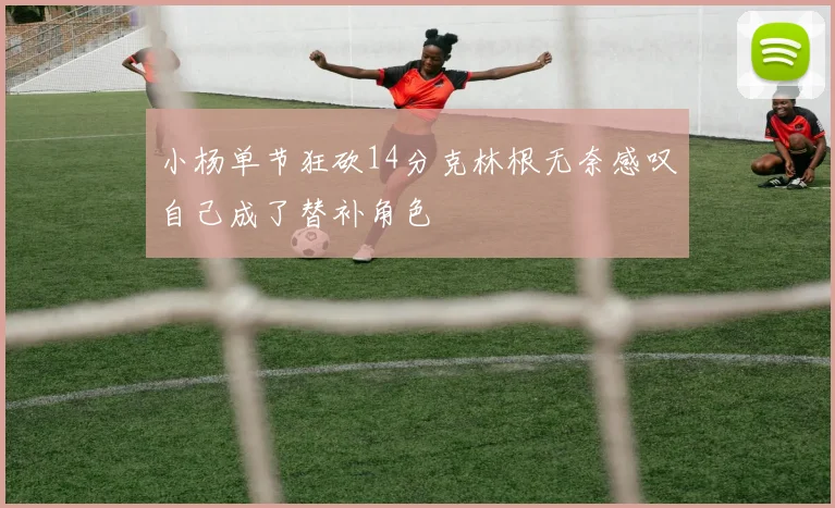 小杨单节狂砍14分克林根无奈感叹自己成了替补角色