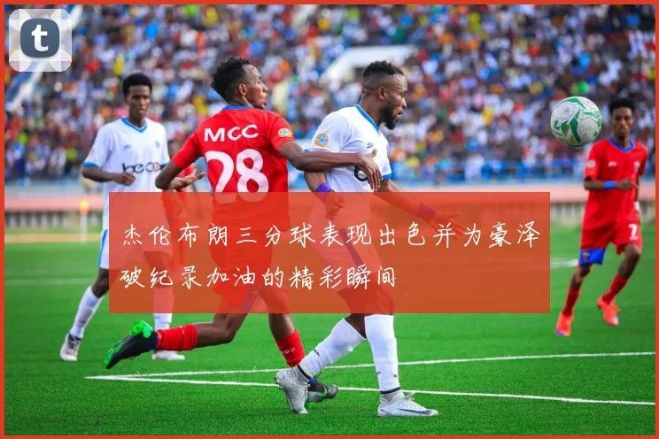 杰伦布朗三分球表现出色并为豪泽破纪录加油的精彩瞬间