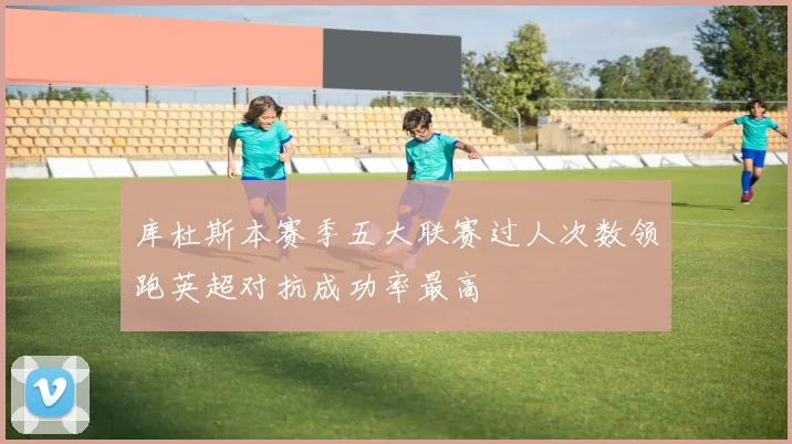 库杜斯本赛季五大联赛过人次数领跑英超对抗成功率最高