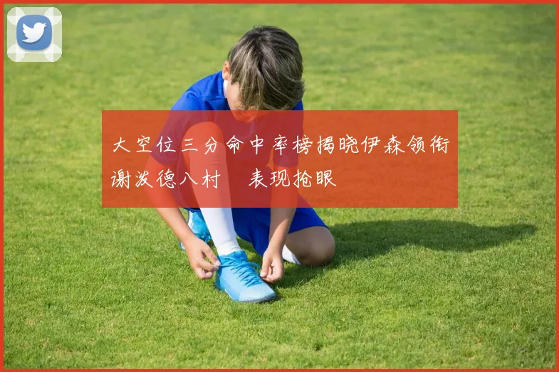 大空位三分命中率榜揭晓伊森领衔谢泼德八村塁表现抢眼
