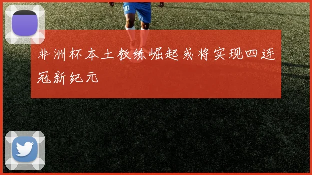 非洲杯本土教练崛起或将实现四连冠新纪元