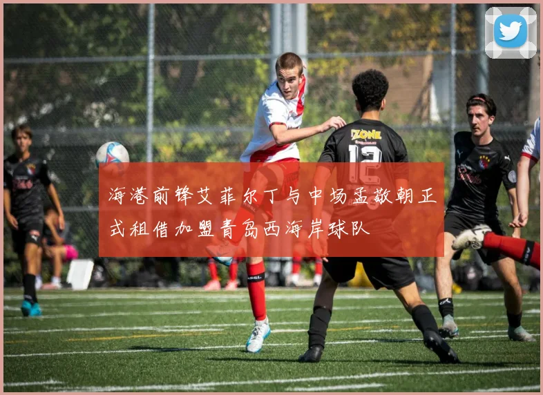 海港前锋艾菲尔丁与中场孟敬朝正式租借加盟青岛西海岸球队
