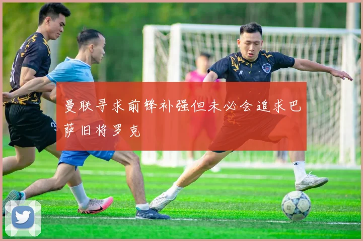 曼联寻求前锋补强但未必会追求巴萨旧将罗克