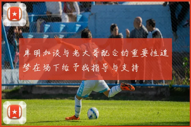 库明加谈与老大哥配合的重要性追梦在场下给予我指导与支持