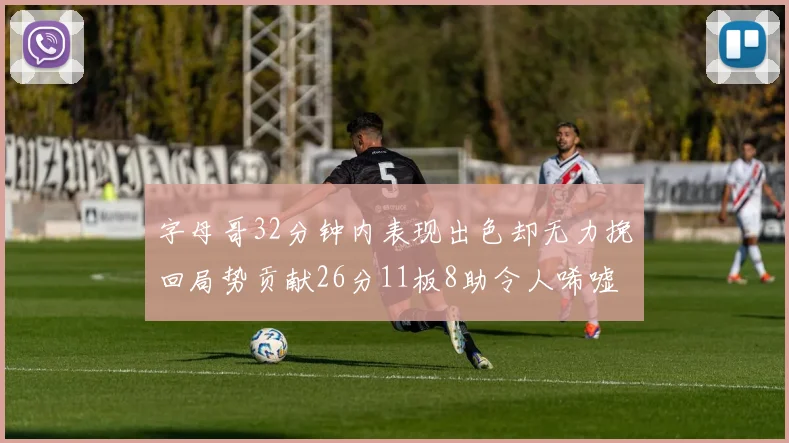 字母哥32分钟内表现出色却无力挽回局势贡献26分11板8助令人唏嘘