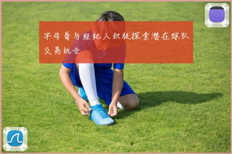 字母哥与经纪人积极探索潜在球队交易机会