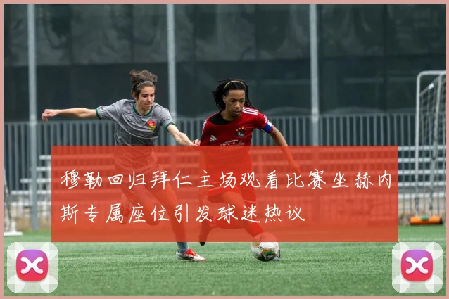 穆勒回归拜仁主场观看比赛坐赫内斯专属座位引发球迷热议