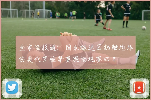 全市场报道：国米球迷因扔鞭炮炸伤奥代罗被禁赛现场观赛四年