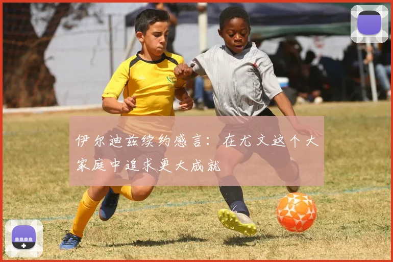 伊尔迪兹续约感言：在尤文这个大家庭中追求更大成就
