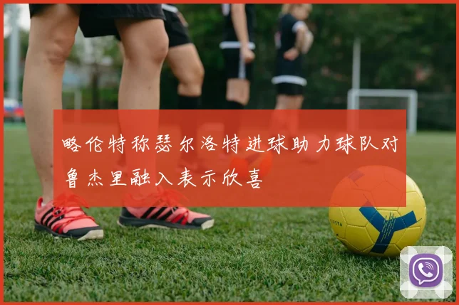 略伦特称瑟尔洛特进球助力球队对鲁杰里融入表示欣喜