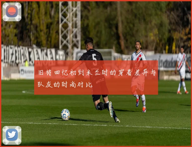旧将回忆初到米兰时的穿着差异与队友的时尚对比