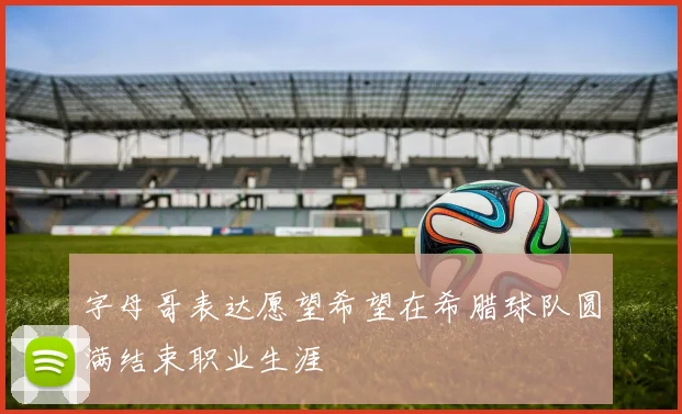 字母哥表达愿望希望在希腊球队圆满结束职业生涯