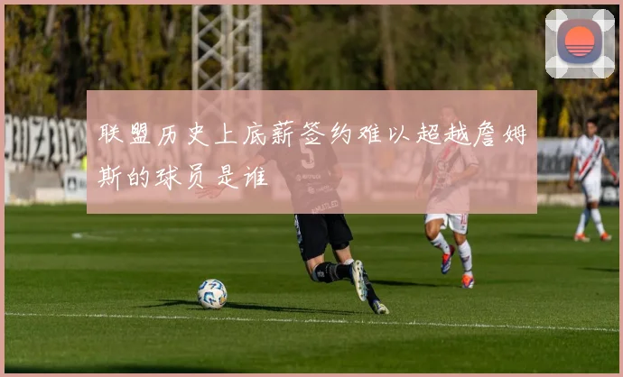联盟历史上底薪签约难以超越詹姆斯的球员是谁