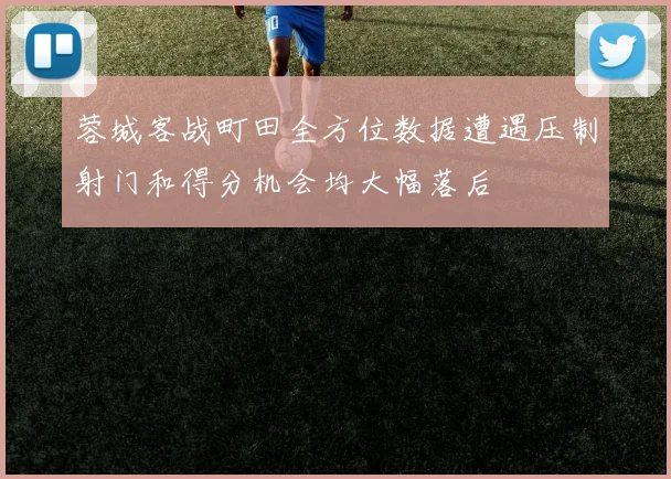 蓉城客战町田全方位数据遭遇压制射门和得分机会均大幅落后
