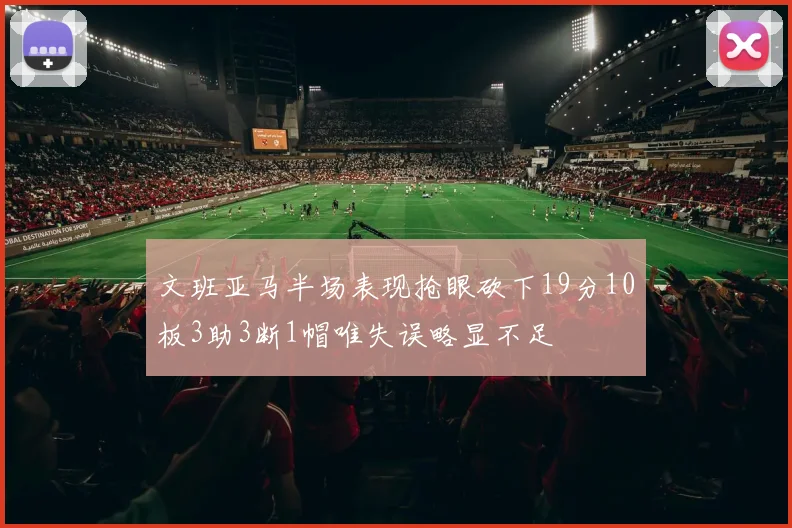 文班亚马半场表现抢眼砍下19分10板3助3断1帽唯失误略显不足